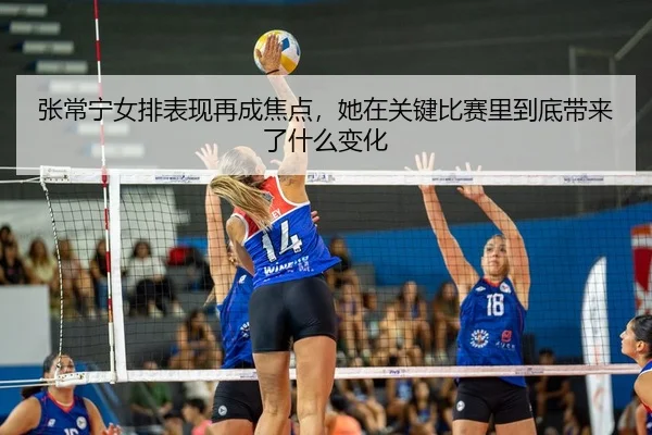 张常宁女排表现再成焦点，她在关键比赛里到底带来了什么变化