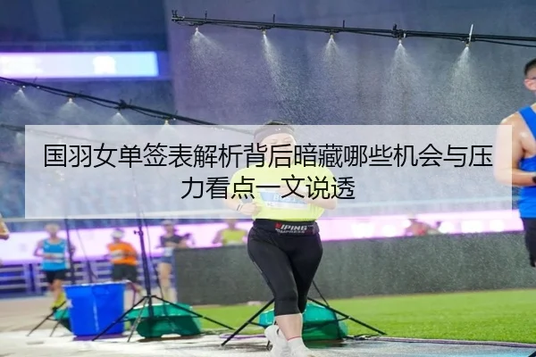 国羽女单签表解析背后暗藏哪些机会与压力看点一文说透